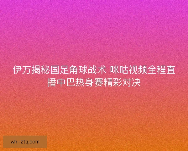 伊万揭秘国足角球战术 咪咕视频全程直播中巴热身赛精彩对决