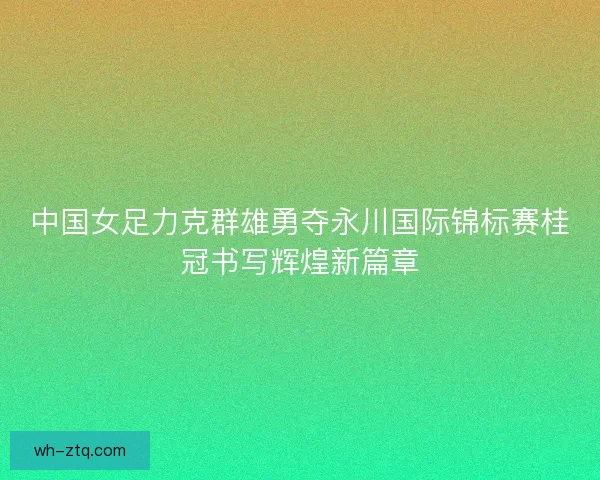 中国女足力克群雄勇夺永川国际锦标赛桂冠书写辉煌新篇章