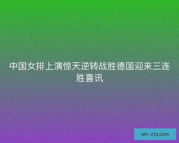 中国女排上演惊天逆转战胜德国迎来三连胜喜讯