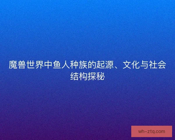 魔兽世界中鱼人种族的起源、文化与社会结构探秘