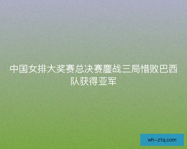 中国女排大奖赛总决赛鏖战三局惜败巴西队获得亚军