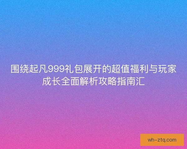 围绕起凡999礼包展开的超值福利与玩家成长全面解析攻略指南汇