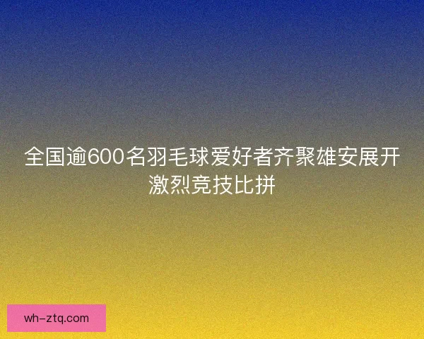 全国逾600名羽毛球爱好者齐聚雄安展开激烈竞技比拼