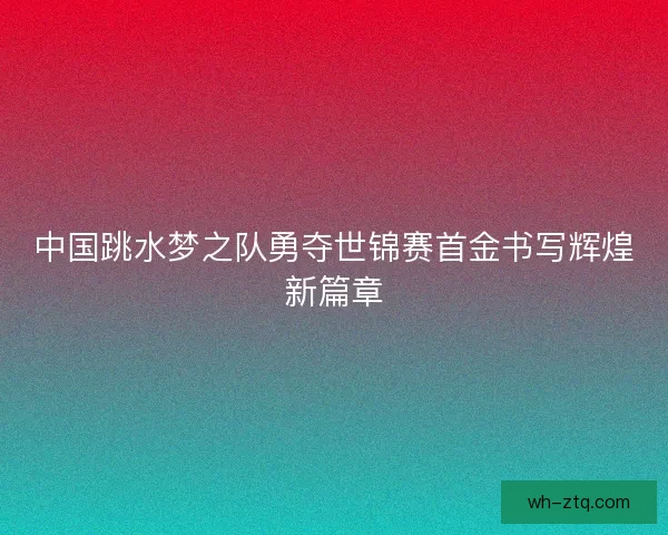 中国跳水梦之队勇夺世锦赛首金书写辉煌新篇章