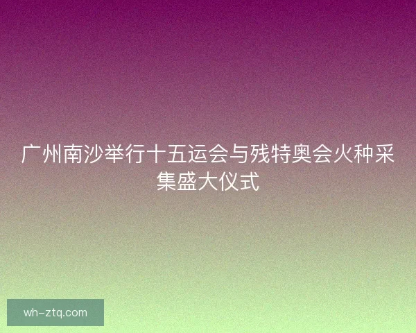 广州南沙举行十五运会与残特奥会火种采集盛大仪式