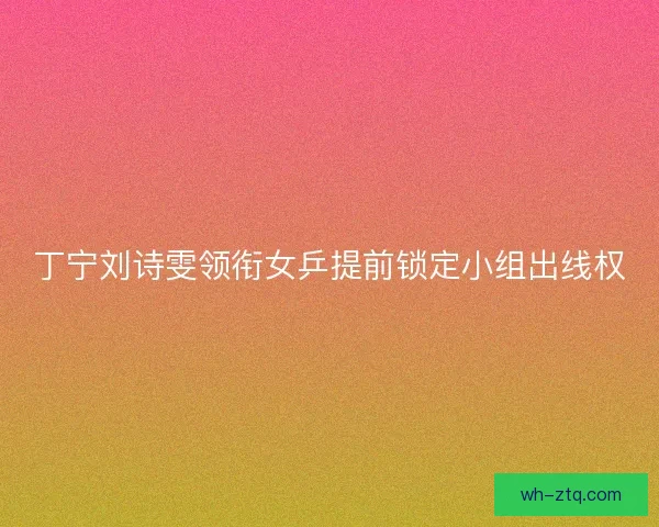 丁宁刘诗雯领衔女乒提前锁定小组出线权