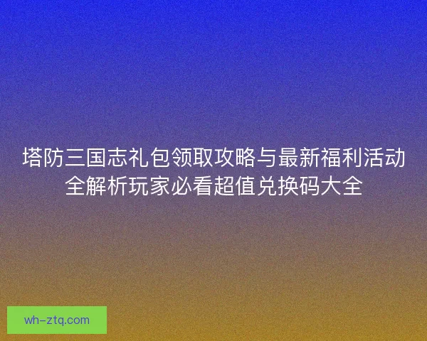 塔防三国志礼包领取攻略与最新福利活动全解析玩家必看超值兑换码大全