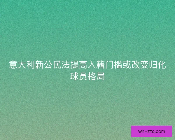 意大利新公民法提高入籍门槛或改变归化球员格局